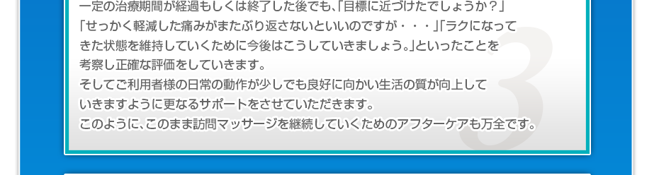 一定の治療期間が経過もしくは終了した後でも、「目標に近づけたでしょうか?」「せっかく軽減した痛みがまたぶり返さないといいのですか・・・」「ラクになってきた状態を維持していくために今後はこうしていきましょう。」といったことを考察し正確な評価をしていきます。そしてご利用者様の日常の動作が少しでも良好に向かい生活の質が向上していきますように更なるサポートをさせていただきます。このように、このまま訪問マッサージを継続していくためのアフターケアも万全です。