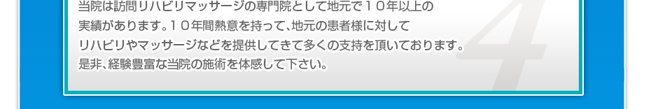 当院は訪問リハビリマッサージの専門院として地元で10年以上の実績があります。10年間熱意を持って、地元の患者様に対してリハビリやマッサージなどを提供してきて多くの支持を頂いております。是非、経験豊富な当院の施術を体感して下さい。