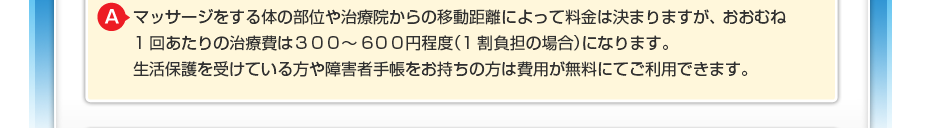 マッサージをする体の部位や治療院からの移動距離によって料金は決まりますが、 おおむね1回あたりの治療費は300~600円程度(1割負担の場合)になります。 生活保護を受けている方や障害者手帳をお持ちの方は費用が無料にてご利用できます。