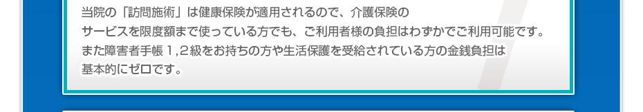 当院の「訪問マッサージは」健康保険が適用されるので、介護保険のサービスを限度額まで使っている方でも、ご利用者様の負担はわずかでご利用可能です。また障害者手帳1,2級をお持ちの方や生活保護を受給されている方の金銭負担は基本的にゼロです。